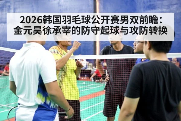 2026韩国羽毛球公开赛男双前瞻：金元昊徐承宰的防守起球与攻防转换